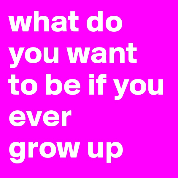 what do you want to be if you ever 
grow up
