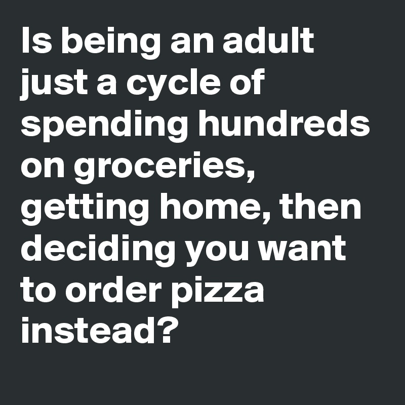 Is being an adult just a cycle of spending hundreds on groceries, getting home, then deciding you want to order pizza instead? 