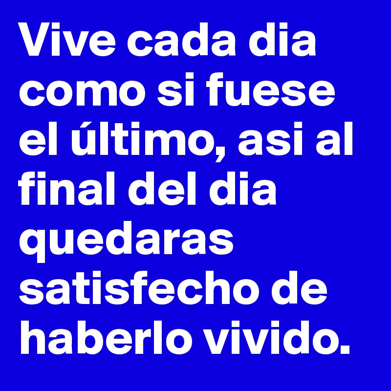 Vive cada dia como si fuese el último, asi al final del dia quedaras satisfecho de haberlo vivido.