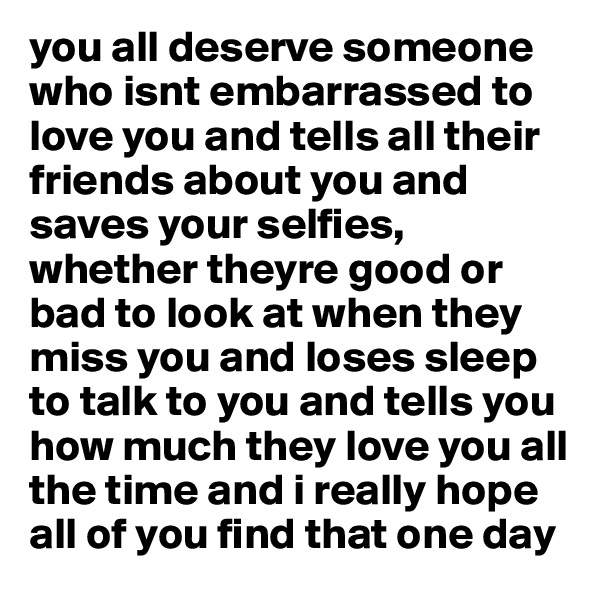 you all deserve someone who isnt embarrassed to love you and tells all their friends about you and saves your selfies, whether theyre good or bad to look at when they miss you and loses sleep to talk to you and tells you how much they love you all the time and i really hope all of you find that one day 