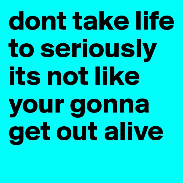 dont take life to seriously its not like your gonna get out alive 