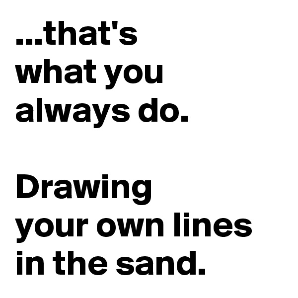 ...that's 
what you always do. 

Drawing        your own lines in the sand.