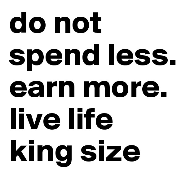 do not spend less. earn more. live life king size