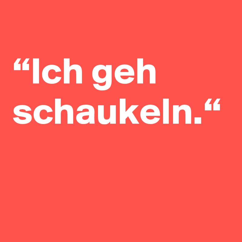 
“Ich geh schaukeln.“