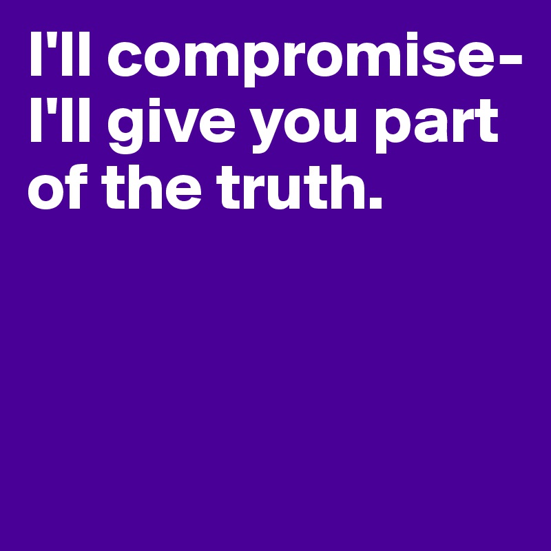 I'll compromise- I'll give you part of the truth.




