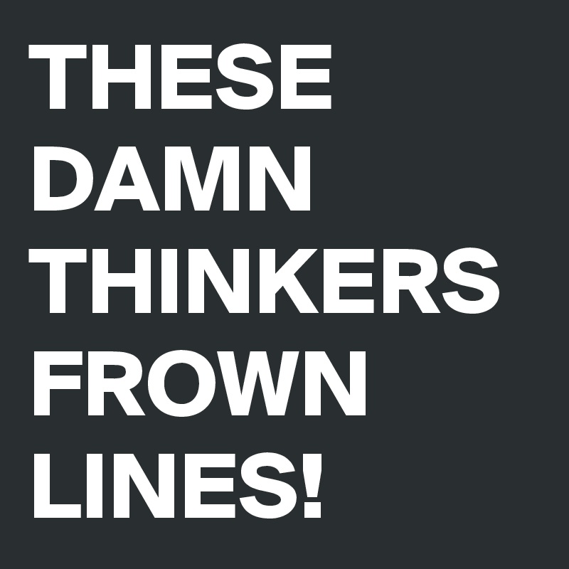 THESE
DAMN THINKERS FROWN LINES!