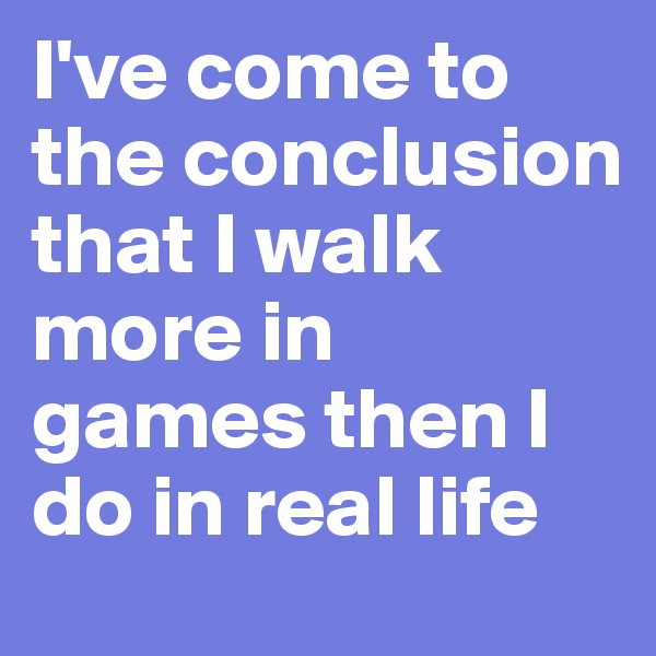 I've come to the conclusion that I walk more in games then I do in real life