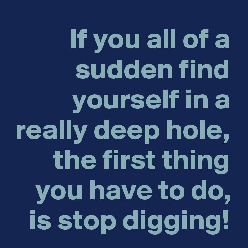 If you all of a sudden find yourself in a really deep hole, the first thing you have to do, is stop digging!