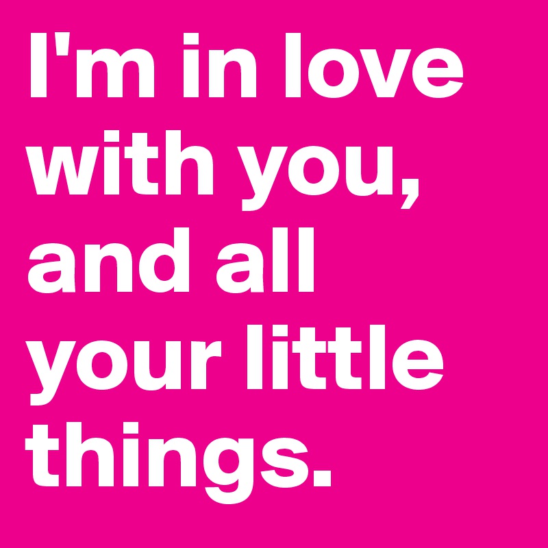 I'm in love with you, and all your little things. 