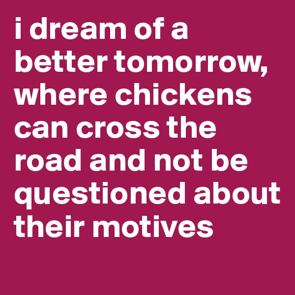 i dream of a better tomorrow, where chickens can cross the road and not be questioned about their motives