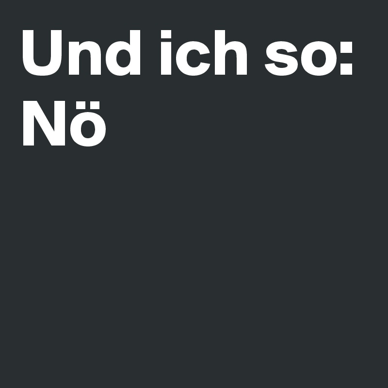 Und ich so:
Nö

