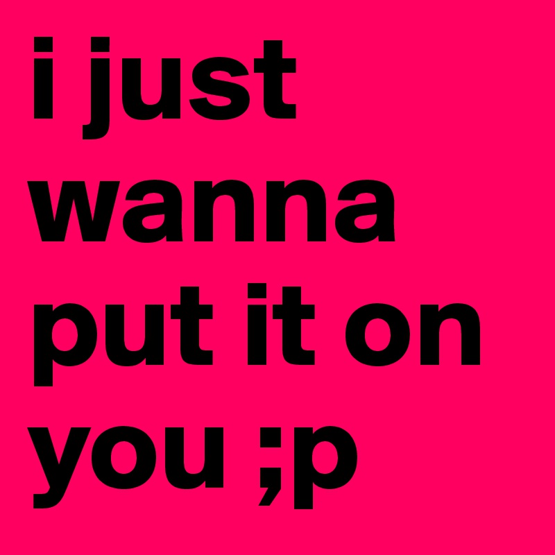 i just wanna put it on you ;p