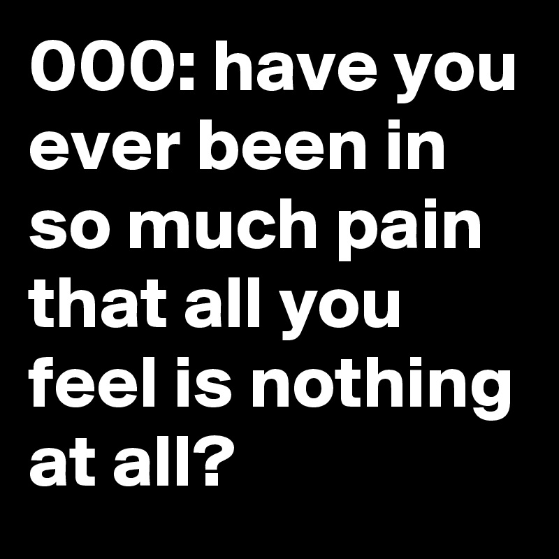 000: have you ever been in so much pain that all you feel is nothing at all?