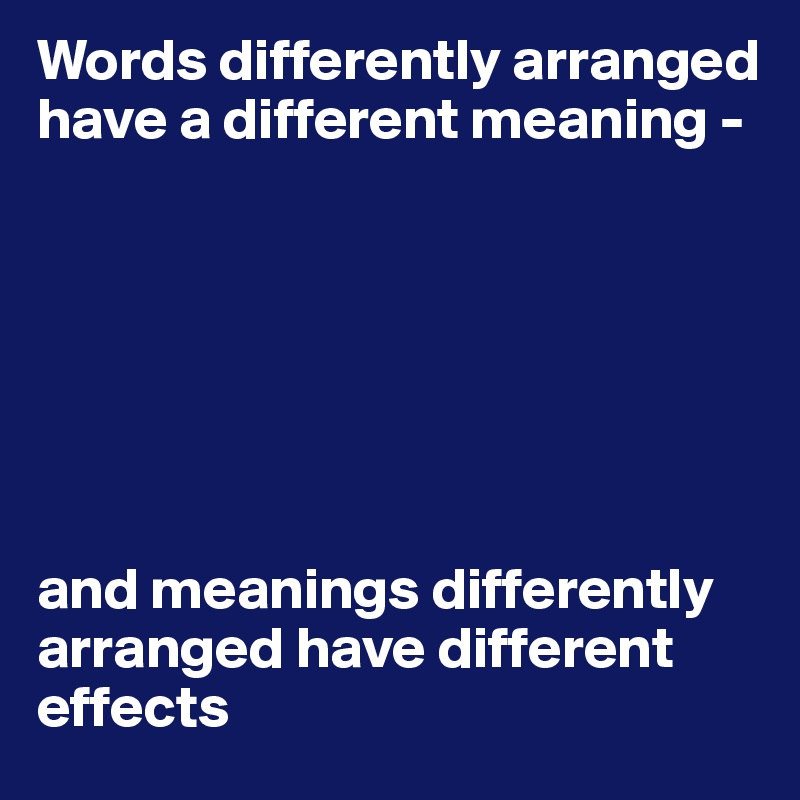 Words differently arranged have a different meaning - 







and meanings differently arranged have different effects