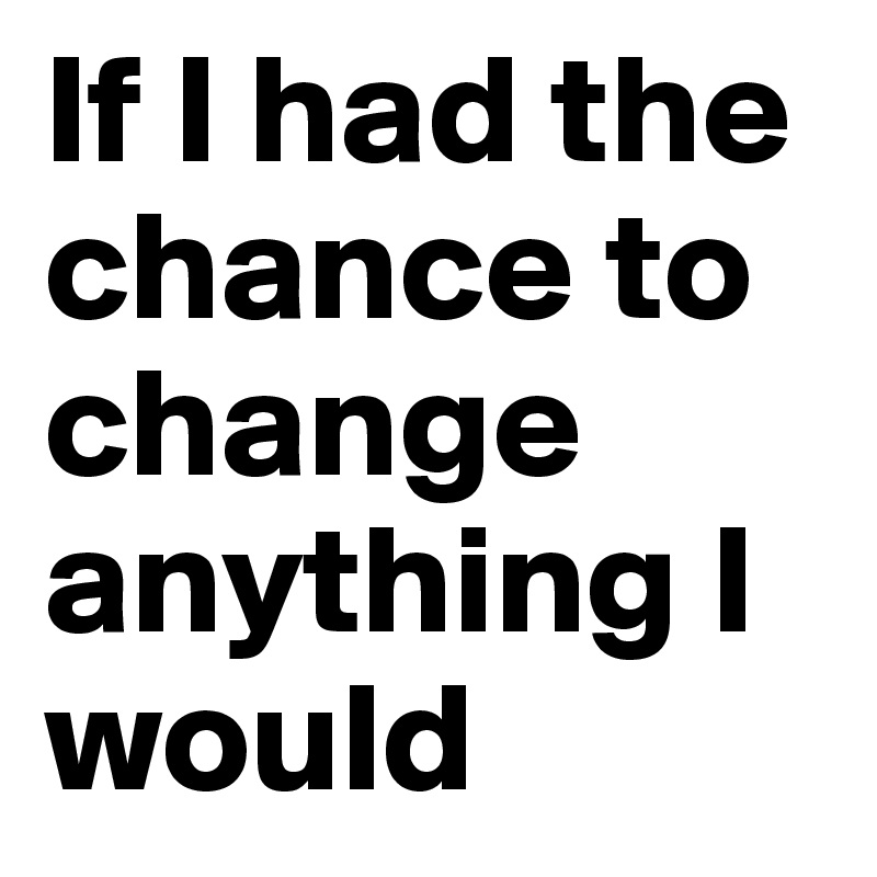 If I had the chance to change anything I would