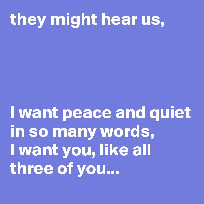 they might hear us,




I want peace and quiet in so many words,
I want you, like all three of you...