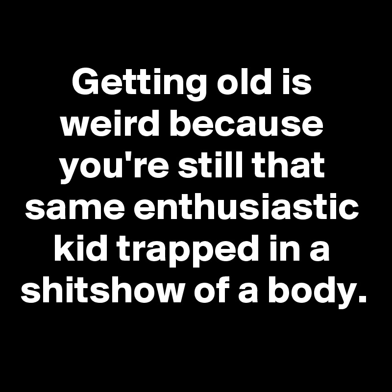 
Getting old is weird because you're still that same enthusiastic kid trapped in a shitshow of a body.
