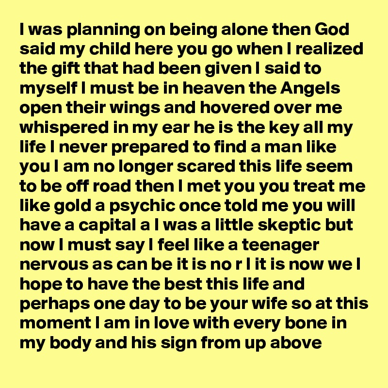 I was planning on being alone then God said my child here you go when I realized the gift that had been given I said to myself I must be in heaven the Angels open their wings and hovered over me whispered in my ear he is the key all my life I never prepared to find a man like you I am no longer scared this life seem to be off road then I met you you treat me like gold a psychic once told me you will have a capital a I was a little skeptic but now I must say I feel like a teenager nervous as can be it is no r I it is now we I hope to have the best this life and perhaps one day to be your wife so at this moment I am in love with every bone in my body and his sign from up above