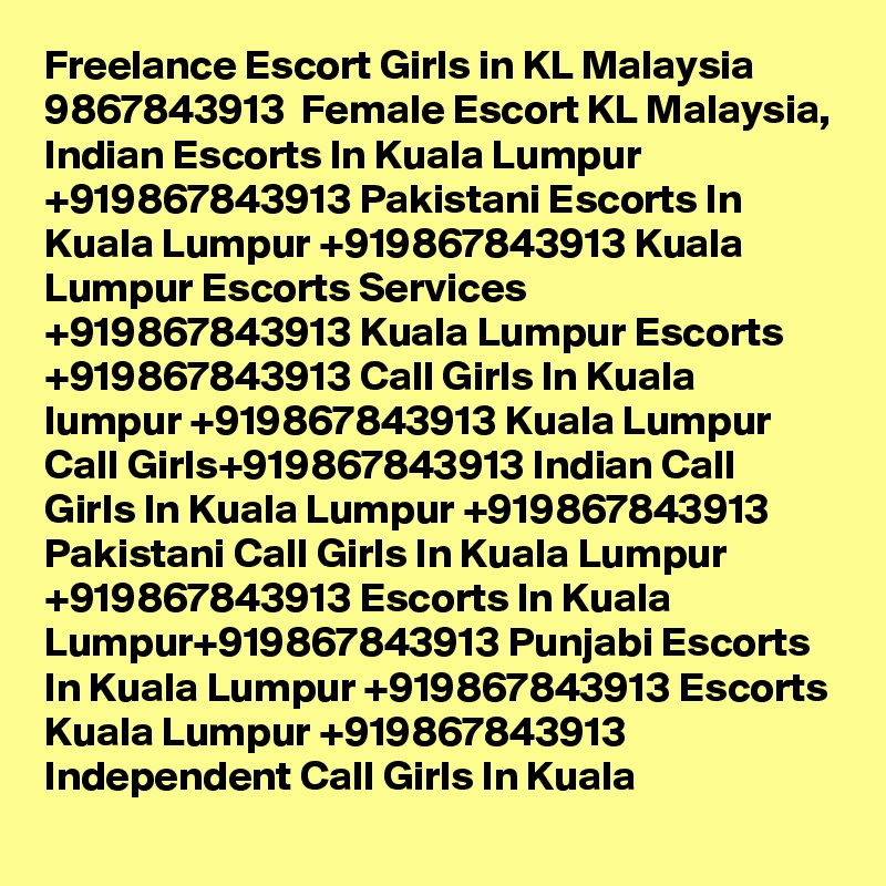 Freelance Escort Girls in KL Malaysia  9867843913  Female Escort KL Malaysia, Indian Escorts In Kuala Lumpur +919867843913 Pakistani Escorts In Kuala Lumpur +919867843913 Kuala Lumpur Escorts Services +919867843913 Kuala Lumpur Escorts +919867843913 Call Girls In Kuala lumpur +919867843913 Kuala Lumpur Call Girls+919867843913 Indian Call Girls In Kuala Lumpur +919867843913 Pakistani Call Girls In Kuala Lumpur +919867843913 Escorts In Kuala Lumpur+919867843913 Punjabi Escorts In Kuala Lumpur +919867843913 Escorts Kuala Lumpur +919867843913 Independent Call Girls In Kuala