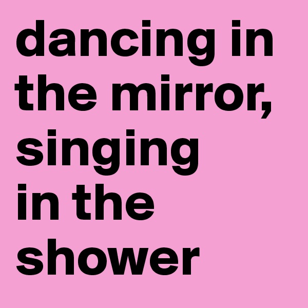 dancing in   the mirror,       singing        in the shower