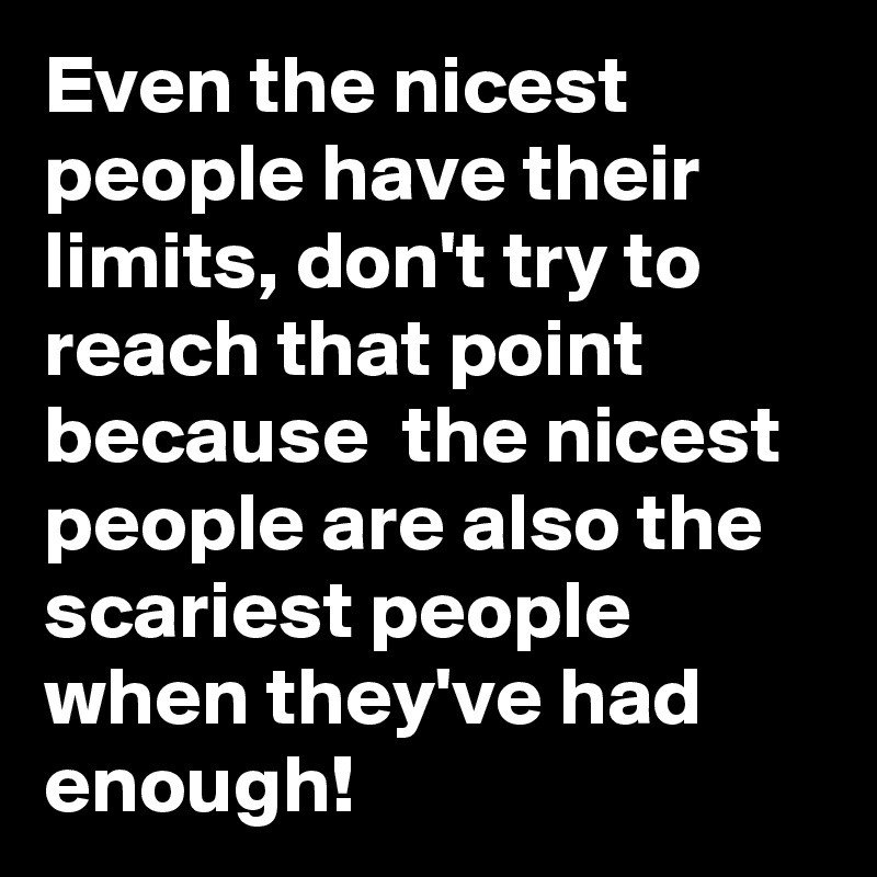 Even the nicest people have their limits, don't try to reach that point because  the nicest people are also the scariest people when they've had enough! 