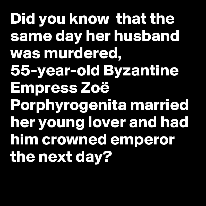 Did you know  that the same day her husband was murdered, 55-year-old Byzantine Empress Zoë Porphyrogenita married her young lover and had him crowned emperor the next day?