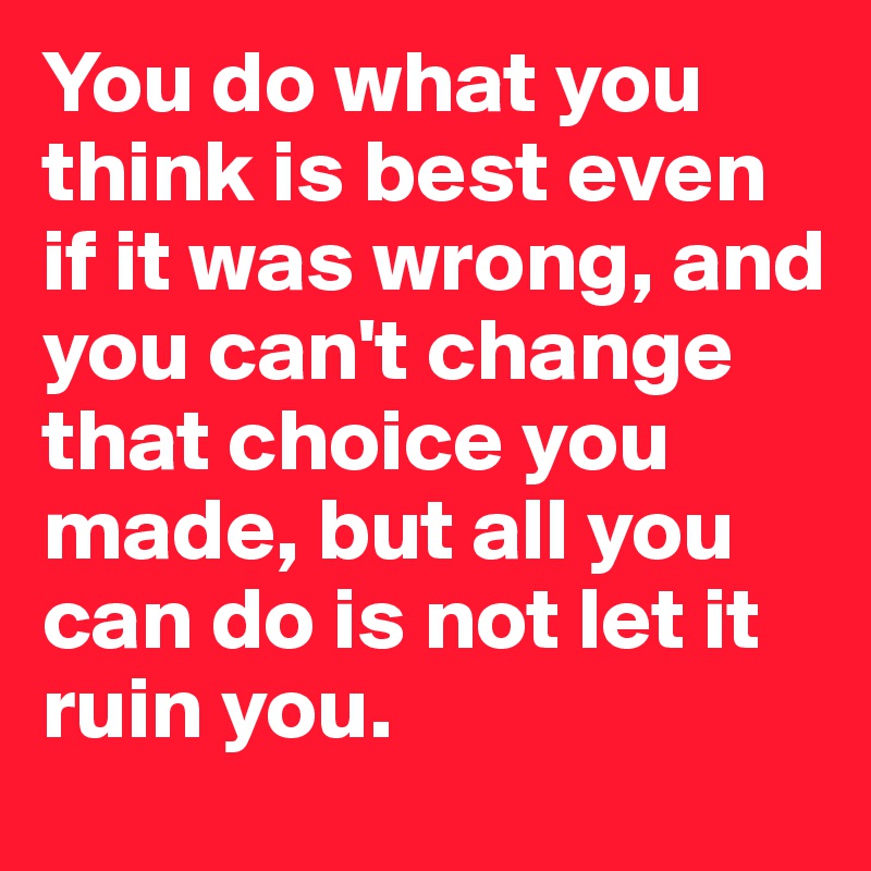 You do what you think is best even if it was wrong, and you can't change that choice you made, but all you can do is not let it ruin you.