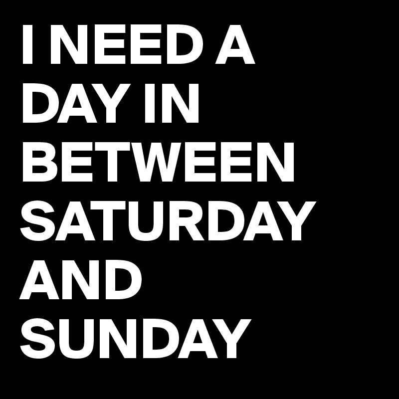 I NEED A 
DAY IN BETWEEN SATURDAY AND SUNDAY