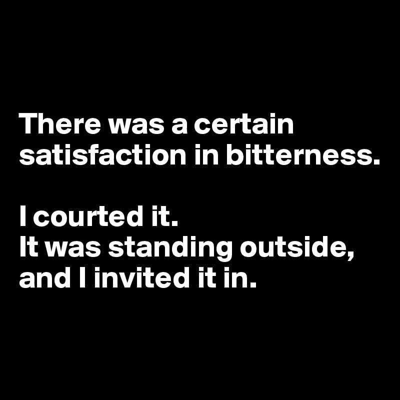 


There was a certain satisfaction in bitterness.

I courted it.
It was standing outside, and I invited it in.

