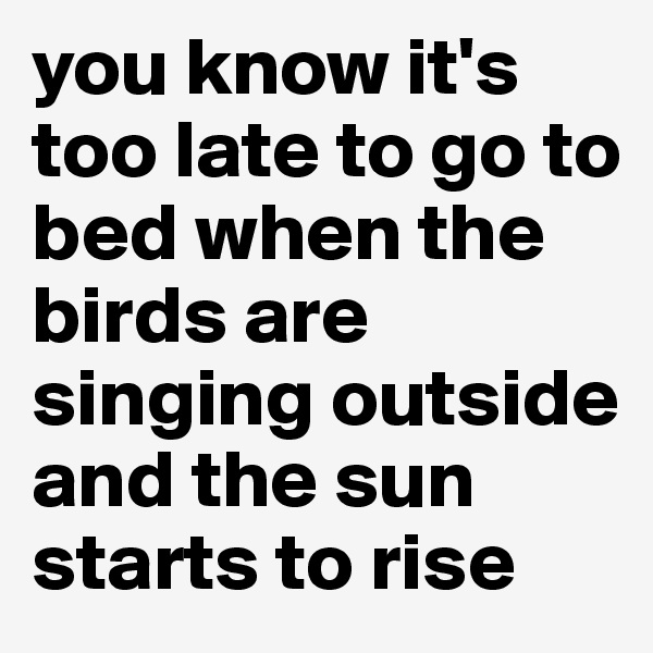 you know it's too late to go to bed when the birds are singing outside and the sun starts to rise