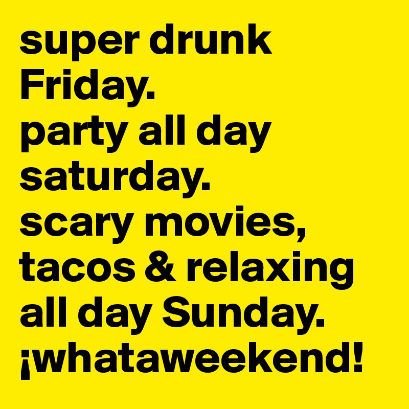 super drunk Friday. 
party all day saturday. 
scary movies, tacos & relaxing all day Sunday. ¡whataweekend! 