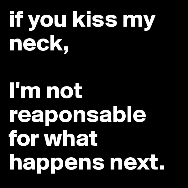if you kiss my neck,

I'm not reaponsable for what happens next.
