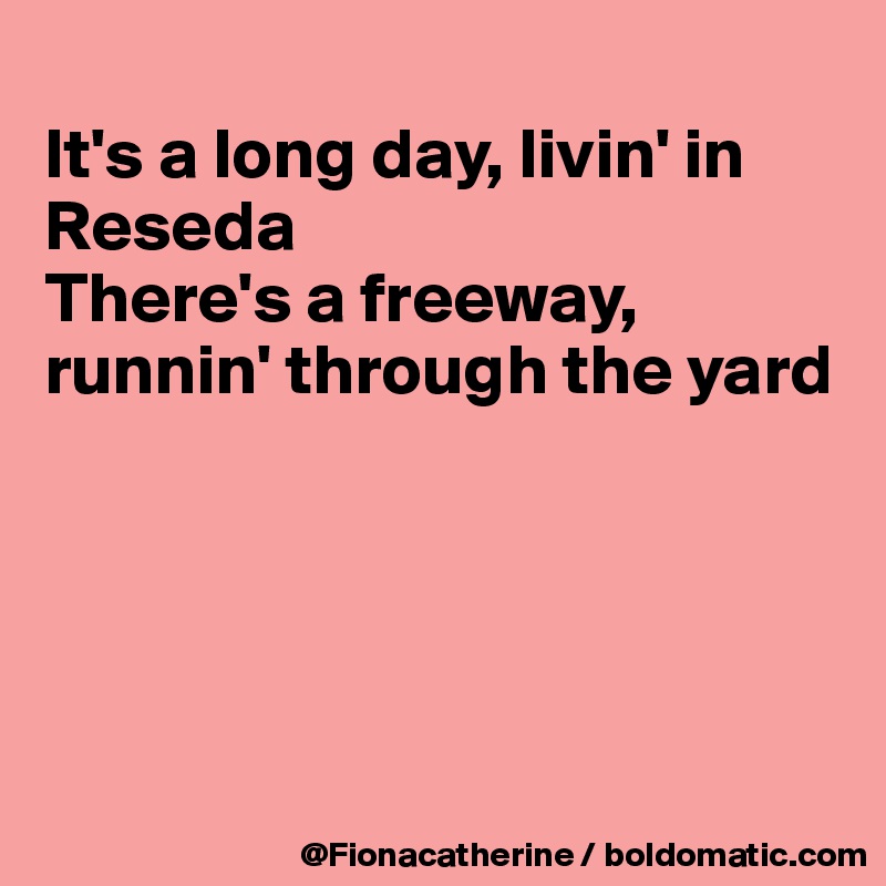 
It's a long day, livin' in Reseda
There's a freeway,
runnin' through the yard





