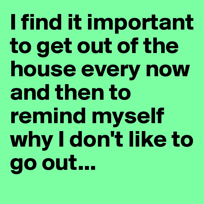 I find it important to get out of the house every now and then to remind myself why I don't like to go out... 