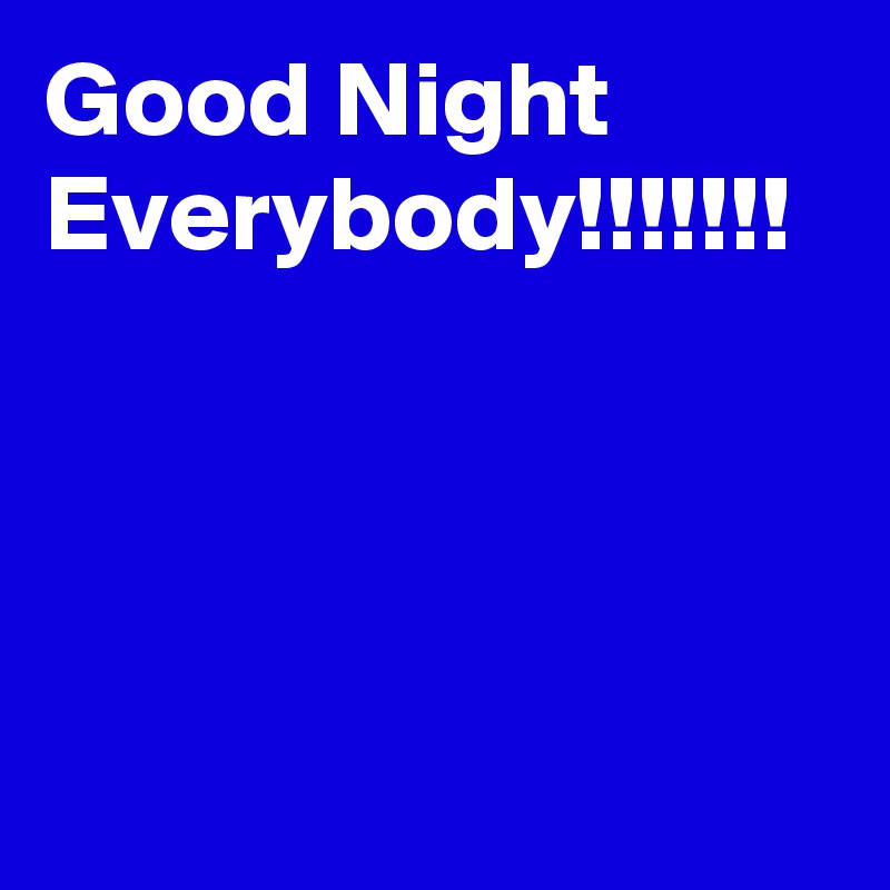 Good Night Everybody!!!!!!!