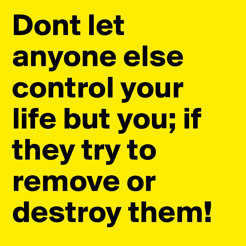 Dont let anyone else control your life but you; if they try to remove or destroy them!