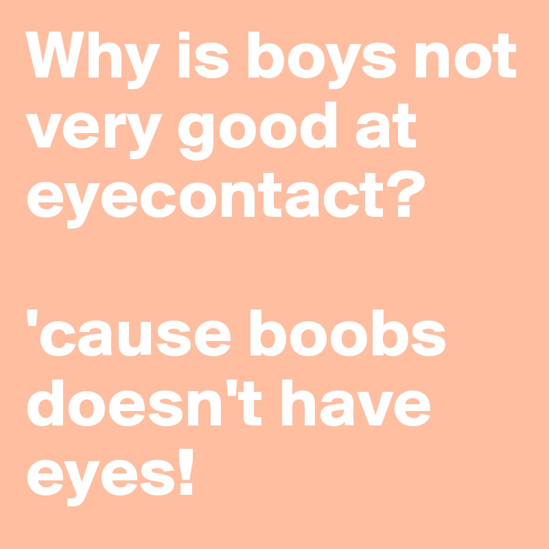 Why is boys not very good at eyecontact?

'cause boobs doesn't have eyes!