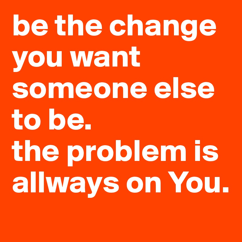 be the change you want someone else to be. 
the problem is allways on You.