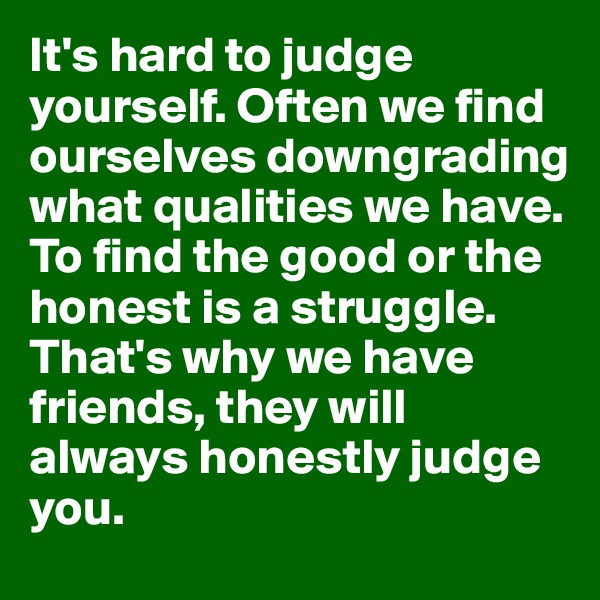 It's hard to judge yourself. Often we find ourselves downgrading what qualities we have. To find the good or the honest is a struggle. That's why we have friends, they will always honestly judge you. 