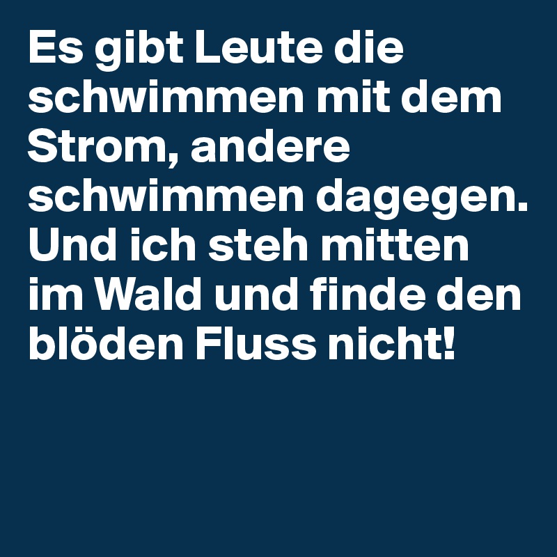 Es gibt Leute die schwimmen mit dem Strom, andere schwimmen dagegen.
Und ich steh mitten im Wald und finde den blöden Fluss nicht!

