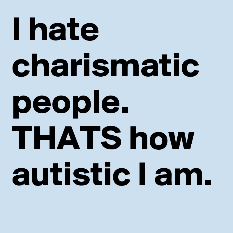 I hate charismatic people. THATS how autistic I am.