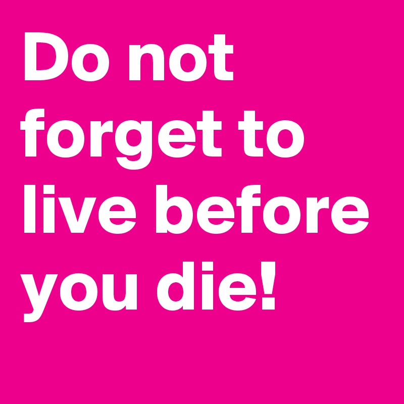 Do not forget to live before you die!