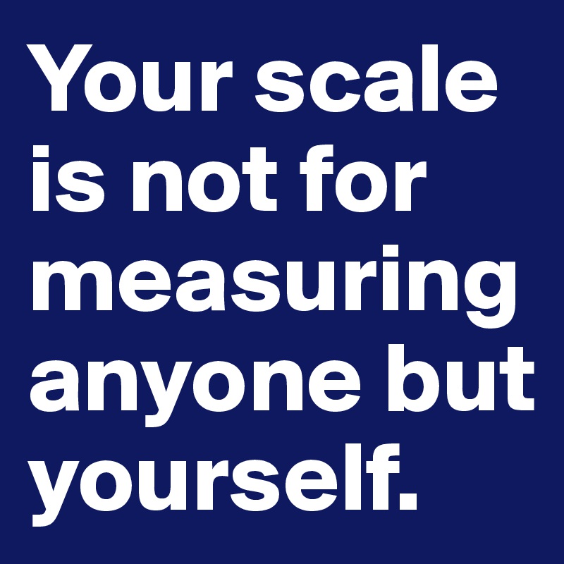 Your scale is not for measuring anyone but yourself.