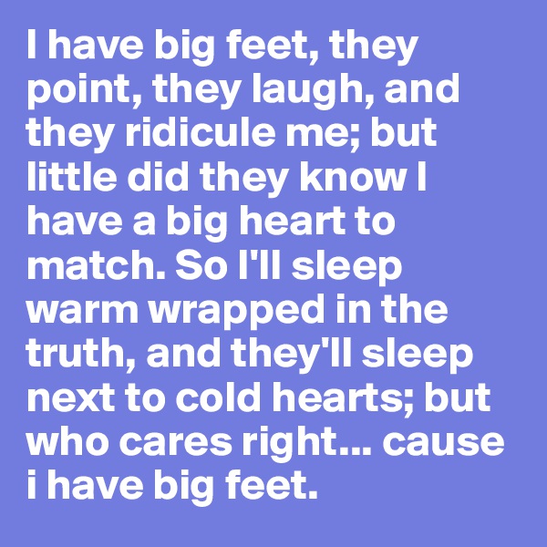 I have big feet, they point, they laugh, and they ridicule me; but little did they know I have a big heart to match. So I'll sleep warm wrapped in the truth, and they'll sleep next to cold hearts; but who cares right... cause i have big feet.