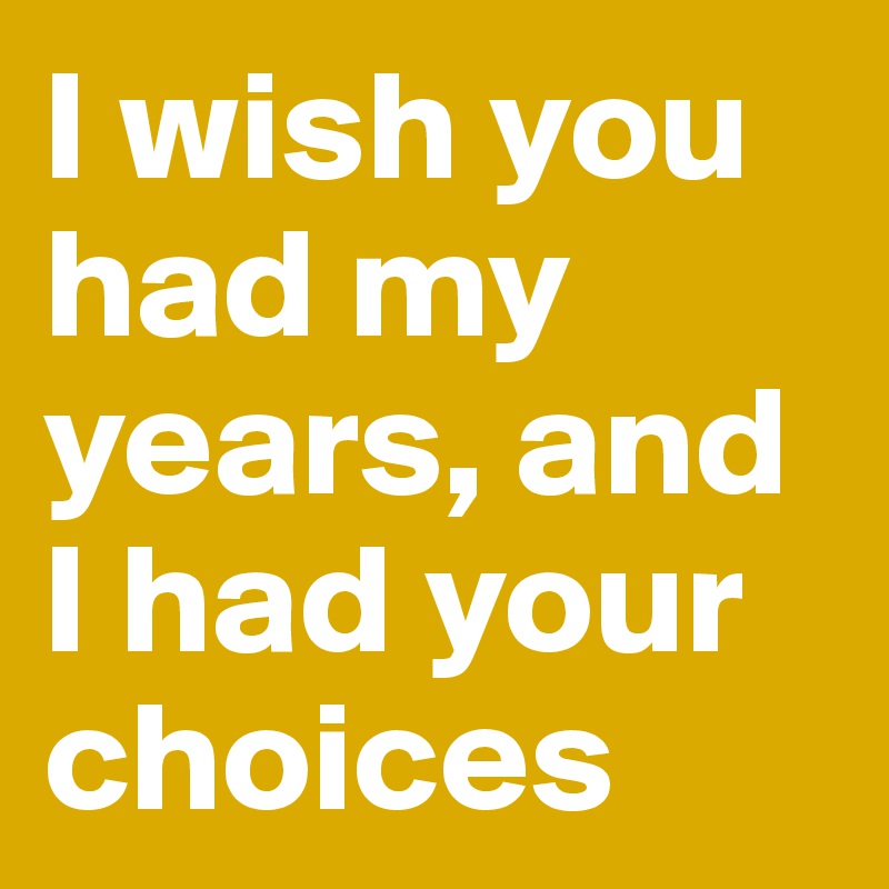 I wish you had my years, and I had your choices 
