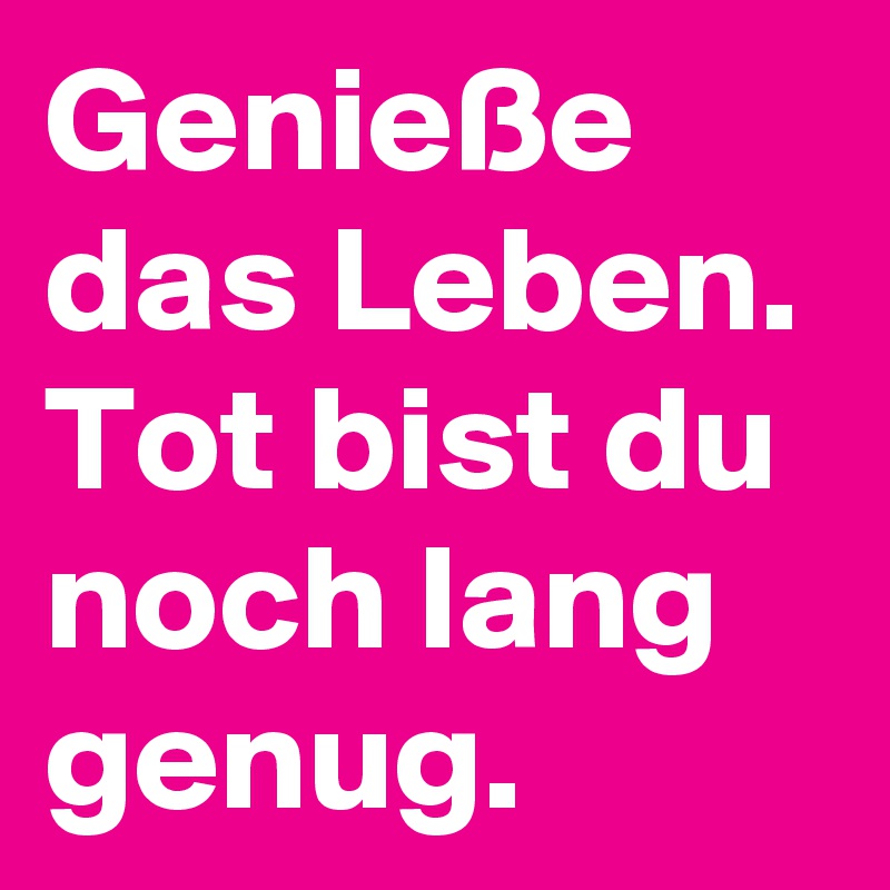 Genieße das Leben.
Tot bist du noch lang genug.