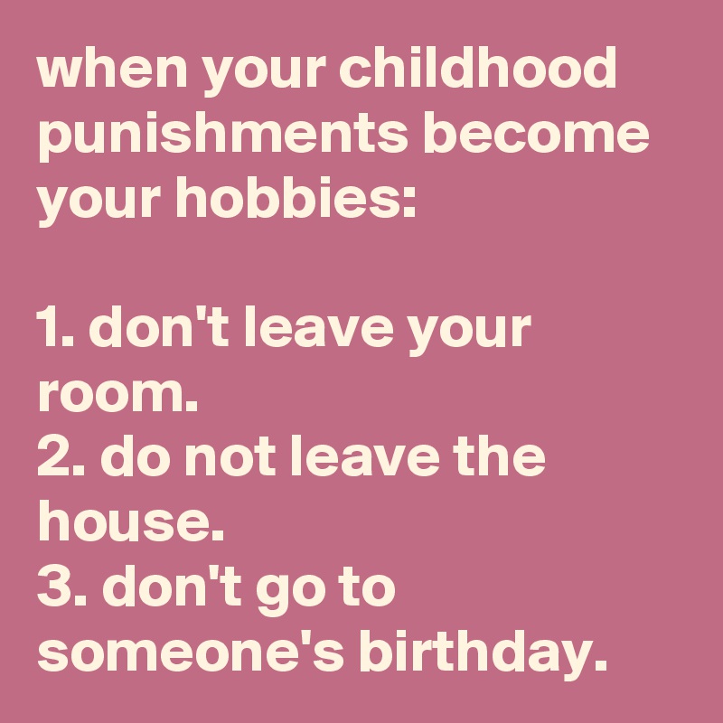 when your childhood punishments become your hobbies:

1. don't leave your room.
2. do not leave the house.
3. don't go to someone's birthday.