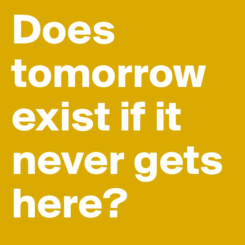 Does tomorrow exist if it never gets here?