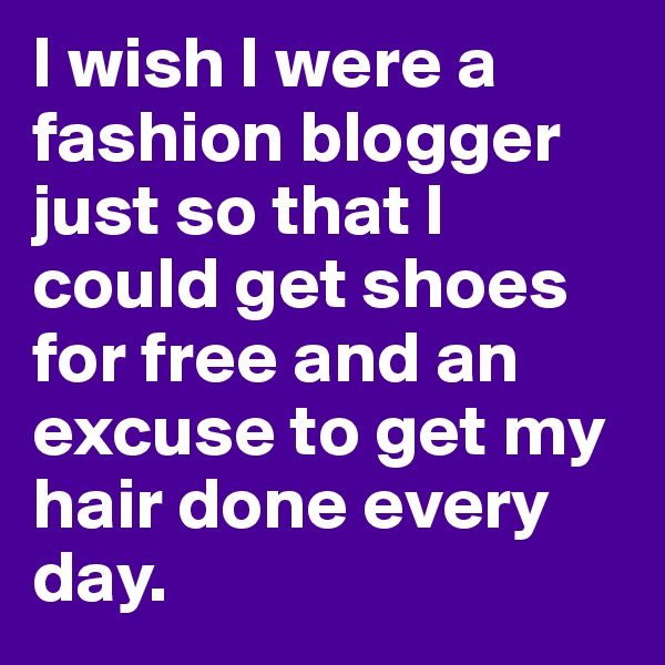 I wish I were a fashion blogger just so that I could get shoes for free and an excuse to get my hair done every day.