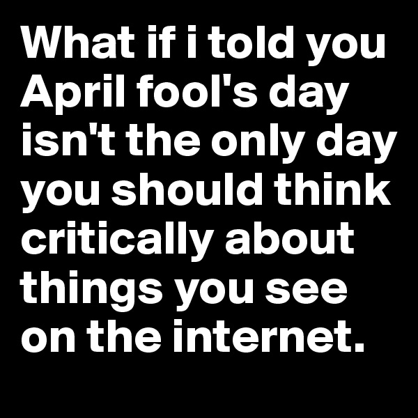 What if i told you April fool's day isn't the only day you should think critically about things you see on the internet.